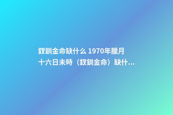釵釧金命缺什么 1970年臘月十六日未時（釵釧金命）缺什么-第1張-觀點-玄機派
